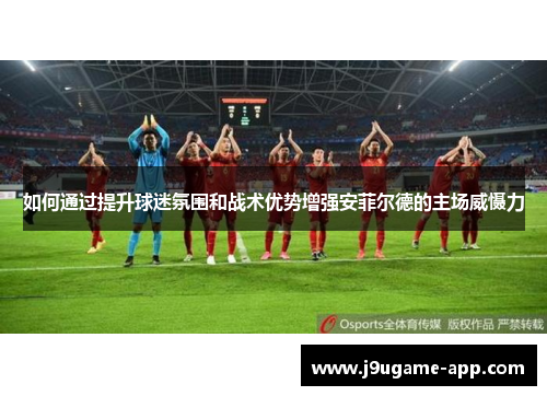如何通过提升球迷氛围和战术优势增强安菲尔德的主场威慑力